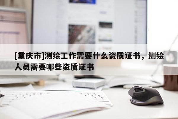 [重慶市]測繪工作需要什么資質證書，測繪人員需要哪些資質證書