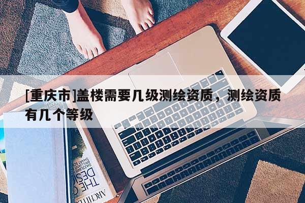 [重慶市]蓋樓需要幾級測繪資質，測繪資質有幾個等級