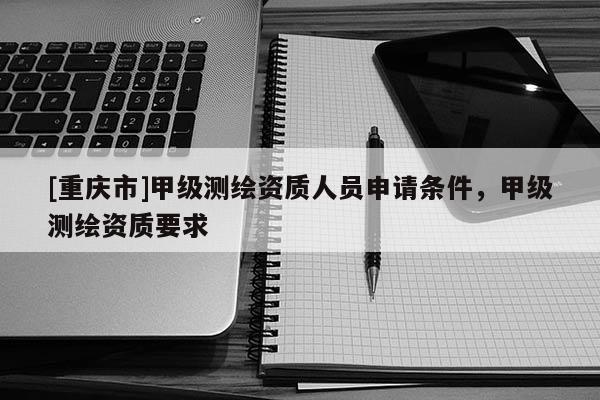 [重慶市]甲級測繪資質(zhì)人員申請條件，甲級測繪資質(zhì)要求