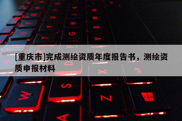 [重慶市]完成測繪資質(zhì)年度報告書，測繪資質(zhì)申報材料