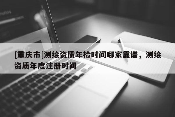 [重慶市]測繪資質(zhì)年檢時間哪家靠譜，測繪資質(zhì)年度注冊時間