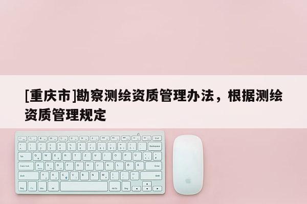 [重慶市]勘察測(cè)繪資質(zhì)管理辦法，根據(jù)測(cè)繪資質(zhì)管理規(guī)定