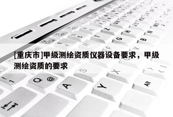 [重慶市]甲級測繪資質(zhì)儀器設(shè)備要求，甲級測繪資質(zhì)的要求