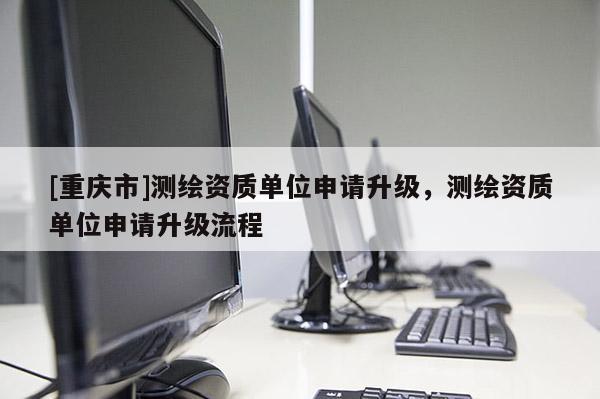[重慶市]測繪資質(zhì)單位申請升級，測繪資質(zhì)單位申請升級流程