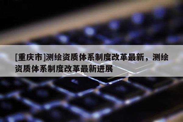 [重慶市]測繪資質(zhì)體系制度改革最新，測繪資質(zhì)體系制度改革最新進(jìn)展