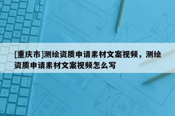 [重慶市]測(cè)繪資質(zhì)申請(qǐng)素材文案視頻，測(cè)繪資質(zhì)申請(qǐng)素材文案視頻怎么寫