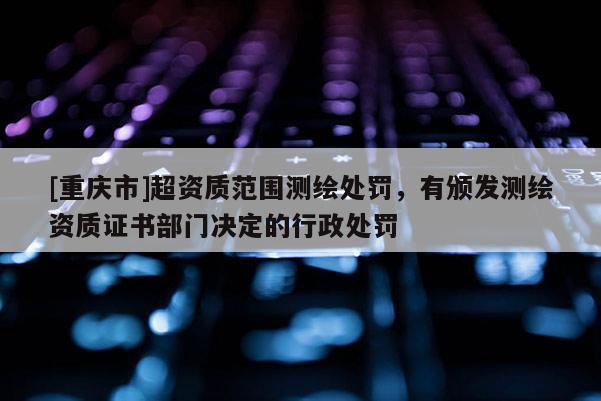 [重慶市]超資質(zhì)范圍測(cè)繪處罰，有頒發(fā)測(cè)繪資質(zhì)證書部門決定的行政處罰