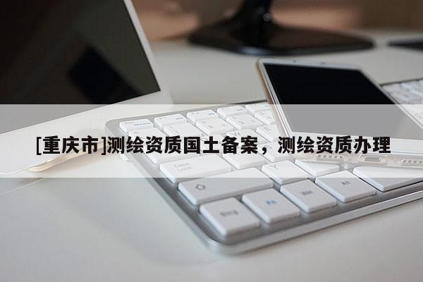 [重慶市]測(cè)繪資質(zhì)國(guó)土備案，測(cè)繪資質(zhì)辦理