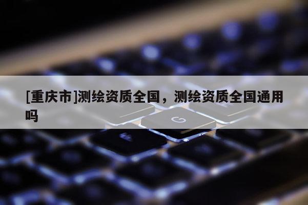[重慶市]測繪資質(zhì)全國，測繪資質(zhì)全國通用嗎