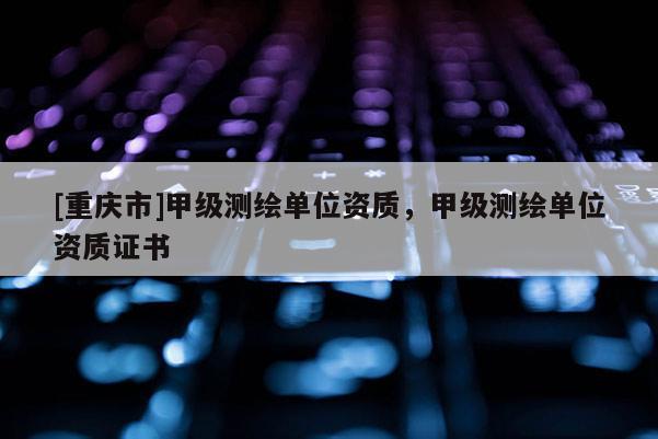 [重慶市]甲級(jí)測(cè)繪單位資質(zhì)，甲級(jí)測(cè)繪單位資質(zhì)證書(shū)