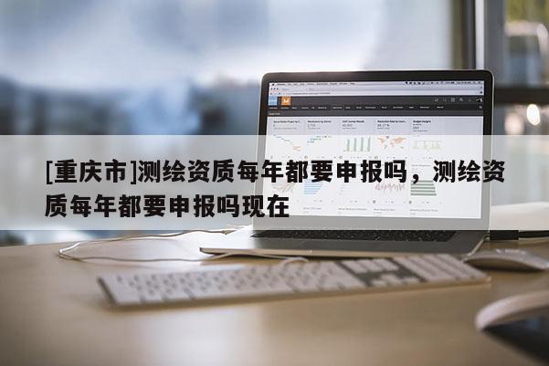 [重慶市]測繪資質(zhì)每年都要申報嗎，測繪資質(zhì)每年都要申報嗎現(xiàn)在