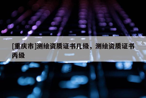 [重慶市]測(cè)繪資質(zhì)證書幾級(jí)，測(cè)繪資質(zhì)證書丙級(jí)