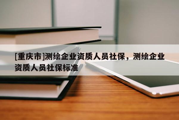 [重慶市]測繪企業(yè)資質(zhì)人員社保，測繪企業(yè)資質(zhì)人員社保標(biāo)準(zhǔn)