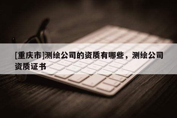 [重慶市]測繪公司的資質(zhì)有哪些，測繪公司資質(zhì)證書