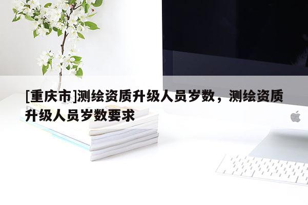[重慶市]測(cè)繪資質(zhì)升級(jí)人員歲數(shù)，測(cè)繪資質(zhì)升級(jí)人員歲數(shù)要求