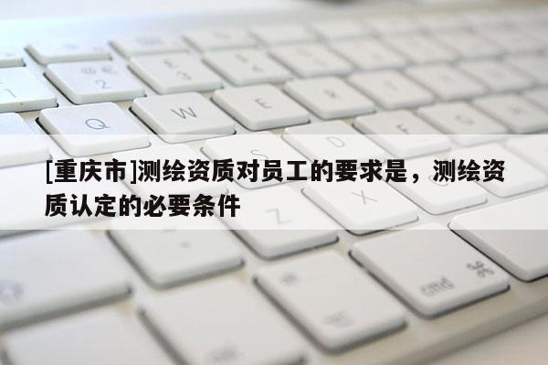 [重慶市]測(cè)繪資質(zhì)對(duì)員工的要求是，測(cè)繪資質(zhì)認(rèn)定的必要條件