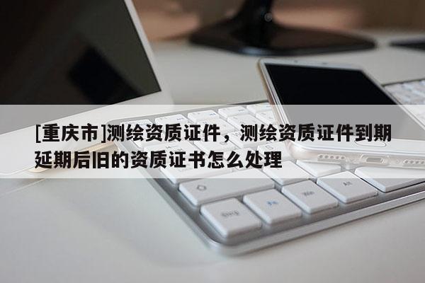 [重慶市]測(cè)繪資質(zhì)證件，測(cè)繪資質(zhì)證件到期延期后舊的資質(zhì)證書怎么處理