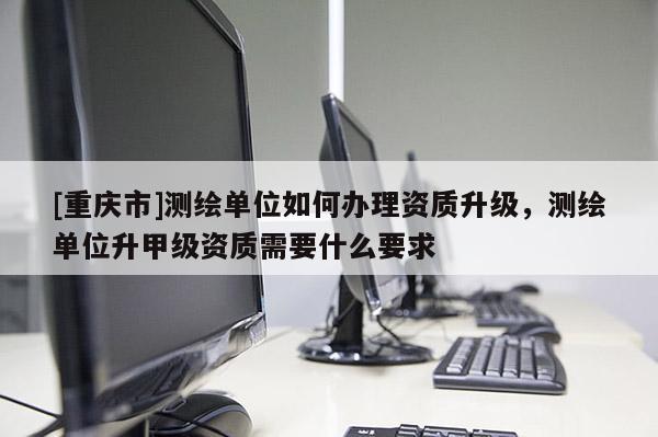 [重慶市]測繪單位如何辦理資質(zhì)升級，測繪單位升甲級資質(zhì)需要什么要求