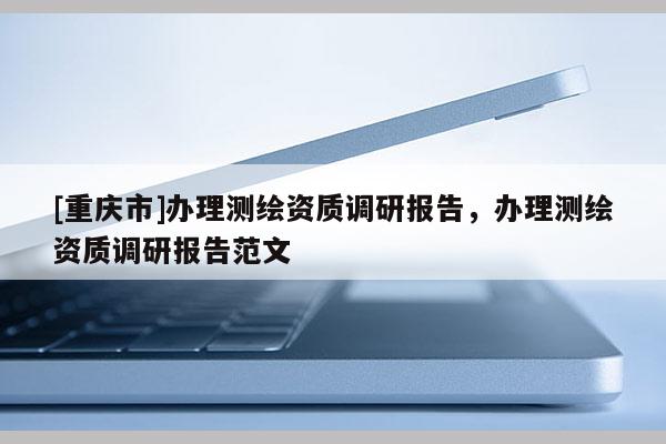 [重慶市]辦理測(cè)繪資質(zhì)調(diào)研報(bào)告，辦理測(cè)繪資質(zhì)調(diào)研報(bào)告范文