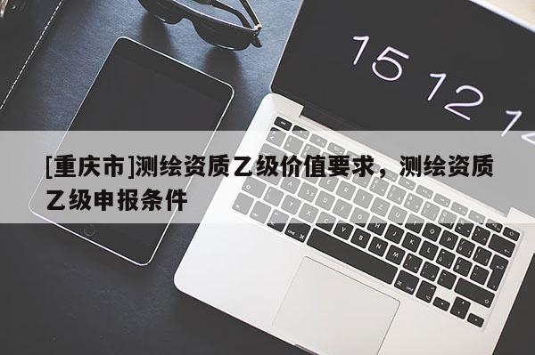 [重慶市]測(cè)繪資質(zhì)乙級(jí)價(jià)值要求，測(cè)繪資質(zhì)乙級(jí)申報(bào)條件