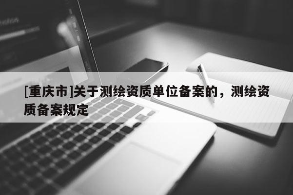 [重慶市]關(guān)于測繪資質(zhì)單位備案的，測繪資質(zhì)備案規(guī)定