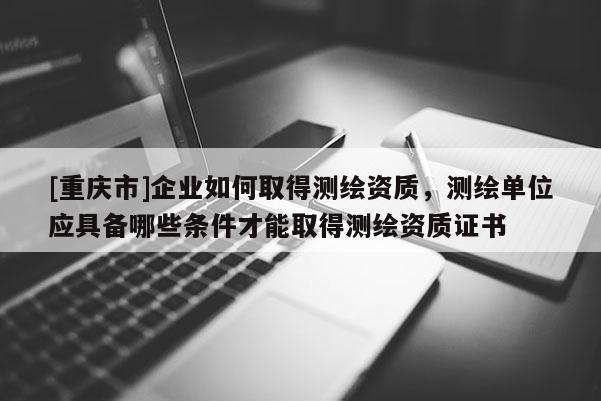 [重慶市]企業(yè)如何取得測(cè)繪資質(zhì)，測(cè)繪單位應(yīng)具備哪些條件才能取得測(cè)繪資質(zhì)證書
