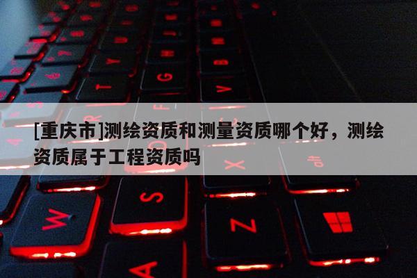 [重慶市]測繪資質和測量資質哪個好，測繪資質屬于工程資質嗎