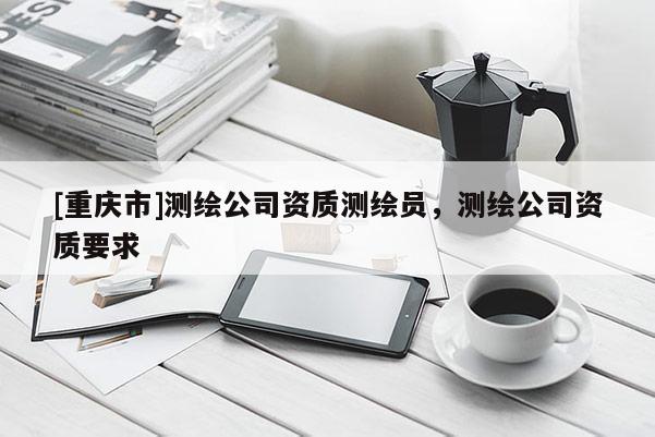 [重慶市]測繪公司資質(zhì)測繪員，測繪公司資質(zhì)要求