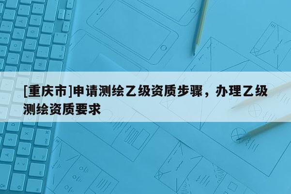 [重慶市]申請測繪乙級(jí)資質(zhì)步驟，辦理乙級(jí)測繪資質(zhì)要求