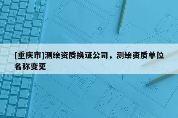 [重慶市]測繪資質(zhì)換證公司，測繪資質(zhì)單位名稱變更