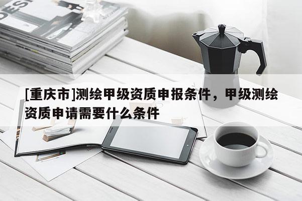 [重慶市]測繪甲級資質(zhì)申報(bào)條件，甲級測繪資質(zhì)申請需要什么條件