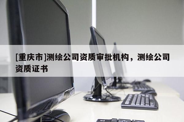 [重慶市]測繪公司資質(zhì)審批機(jī)構(gòu)，測繪公司資質(zhì)證書