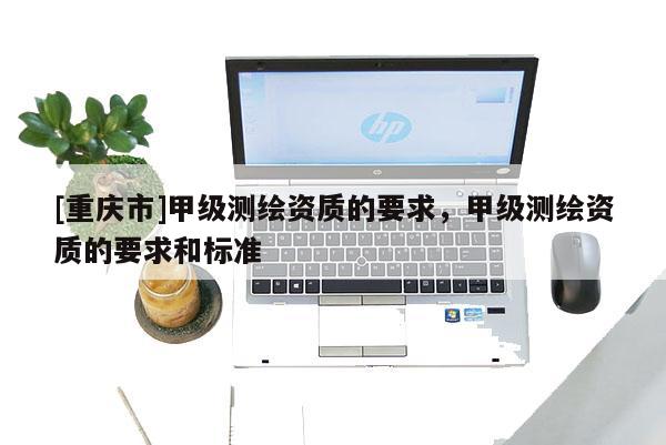 [重慶市]甲級測繪資質(zhì)的要求，甲級測繪資質(zhì)的要求和標(biāo)準(zhǔn)