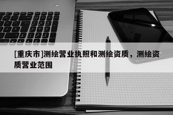 [重慶市]測(cè)繪營(yíng)業(yè)執(zhí)照和測(cè)繪資質(zhì)，測(cè)繪資質(zhì)營(yíng)業(yè)范圍