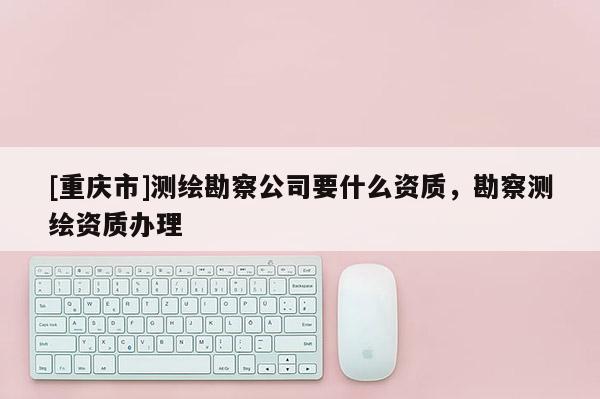 [重慶市]測繪勘察公司要什么資質(zhì)，勘察測繪資質(zhì)辦理