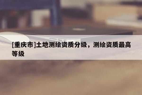 [重慶市]土地測繪資質(zhì)分級，測繪資質(zhì)更高等級