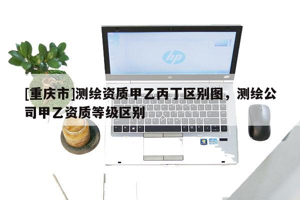 [重慶市]測繪資質(zhì)甲乙丙丁區(qū)別圖，測繪公司甲乙資質(zhì)等級區(qū)別