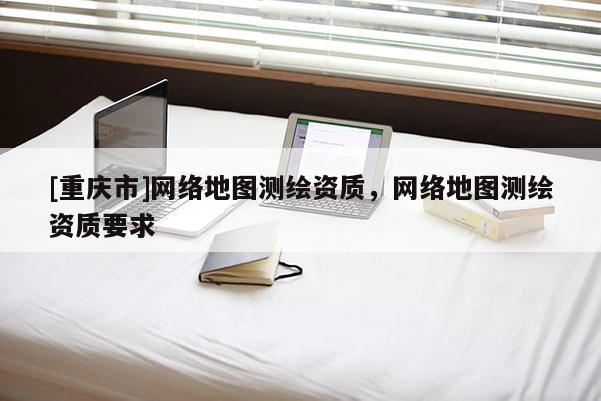 [重慶市] *** 地圖測繪資質(zhì)， *** 地圖測繪資質(zhì)要求