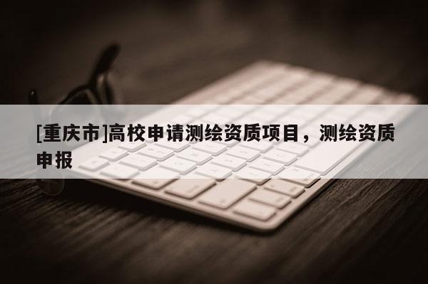 [重慶市]高校申請測繪資質(zhì)項目，測繪資質(zhì)申報