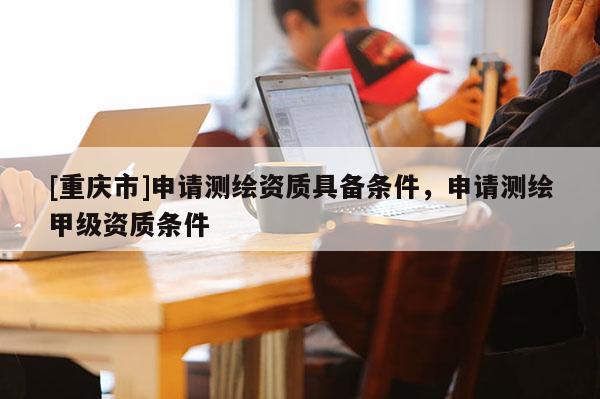 [重慶市]申請測繪資質(zhì)具備條件，申請測繪甲級資質(zhì)條件