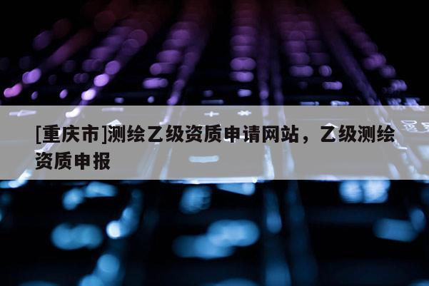 [重慶市]測(cè)繪乙級(jí)資質(zhì)申請(qǐng)網(wǎng)站，乙級(jí)測(cè)繪資質(zhì)申報(bào)