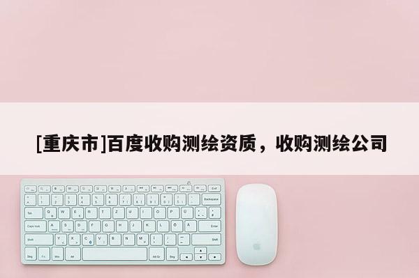 [重慶市]百度收購測繪資質(zhì)，收購測繪公司
