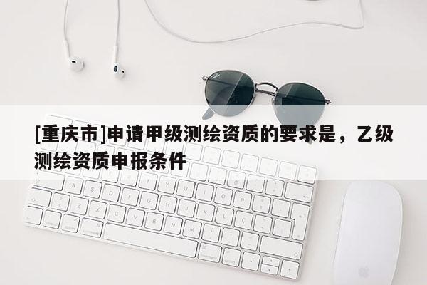 [重慶市]申請甲級測繪資質(zhì)的要求是，乙級測繪資質(zhì)申報(bào)條件