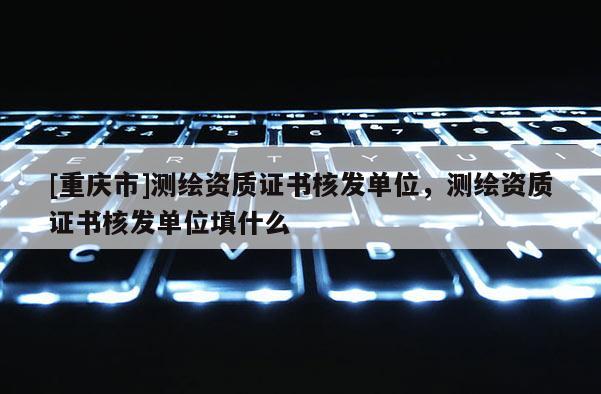 [重慶市]測繪資質證書核發(fā)單位，測繪資質證書核發(fā)單位填什么