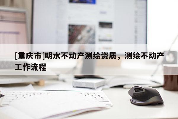 [重慶市]明水不動(dòng)產(chǎn)測(cè)繪資質(zhì)，測(cè)繪不動(dòng)產(chǎn)工作流程