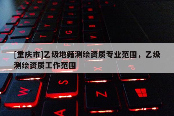 [重慶市]乙級地籍測繪資質(zhì)專業(yè)范圍，乙級測繪資質(zhì)工作范圍