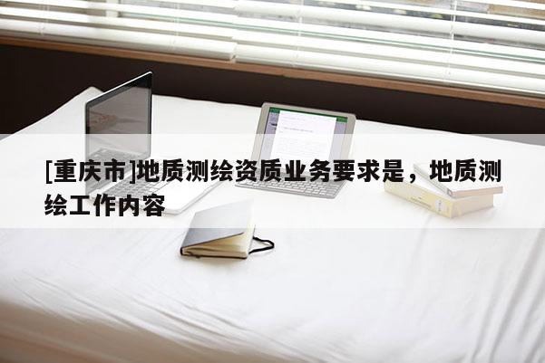 [重慶市]地質(zhì)測(cè)繪資質(zhì)業(yè)務(wù)要求是，地質(zhì)測(cè)繪工作內(nèi)容