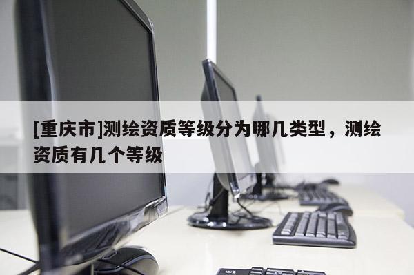 [重慶市]測繪資質(zhì)等級分為哪幾類型，測繪資質(zhì)有幾個等級
