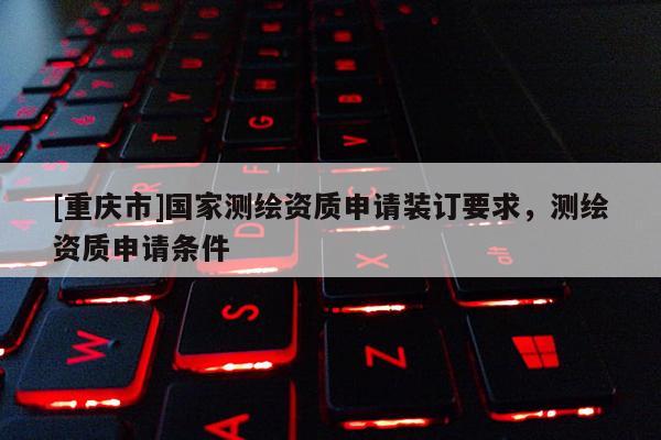 [重慶市]國家測繪資質申請裝訂要求，測繪資質申請條件