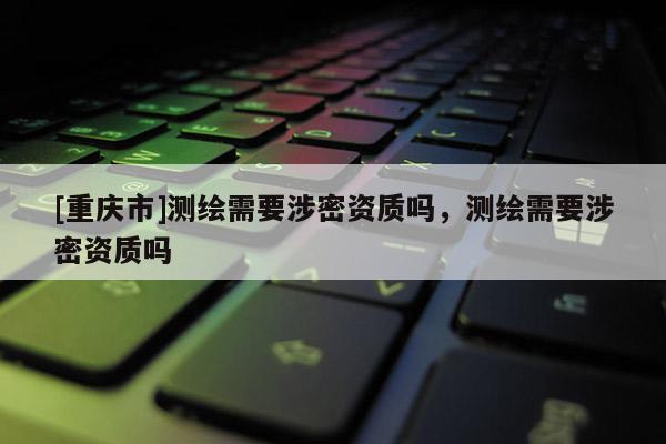 [重慶市]測繪需要涉密資質(zhì)嗎，測繪需要涉密資質(zhì)嗎